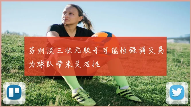 芬利谈三状元联手可能性强调交易为球队带来灵活性