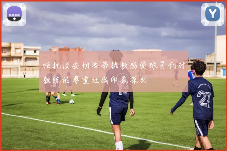 帕托谈安切洛蒂执教感受球员们对教练的尊重让我印象深刻