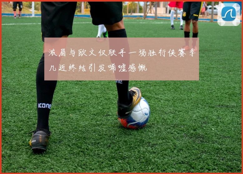 浓眉与欧文仅联手一场独行侠赛季几近终结引发唏嘘感慨