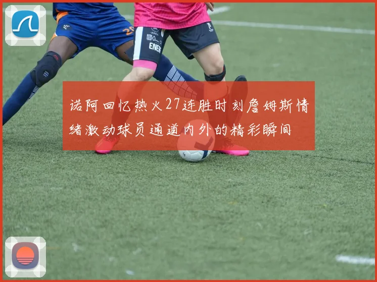 诺阿回忆热火27连胜时刻詹姆斯情绪激动球员通道内外的精彩瞬间