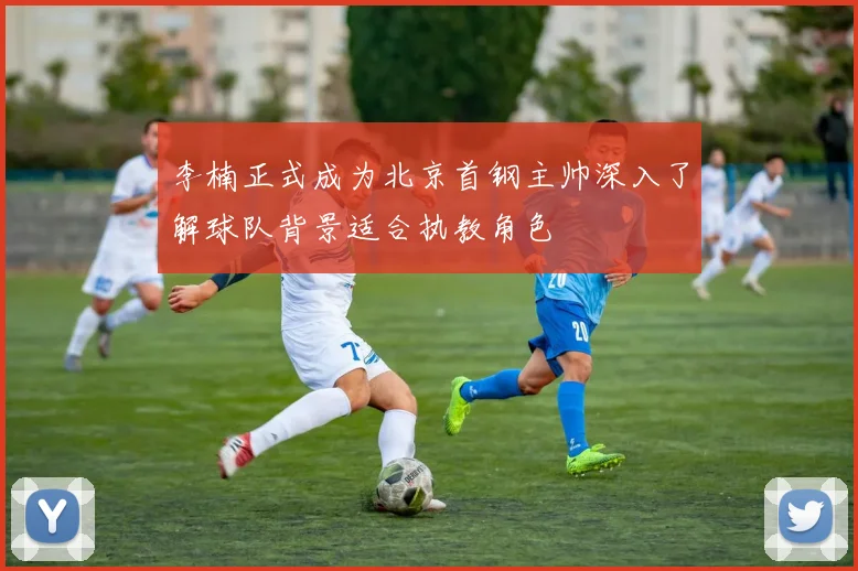 李楠正式成为北京首钢主帅深入了解球队背景适合执教角色