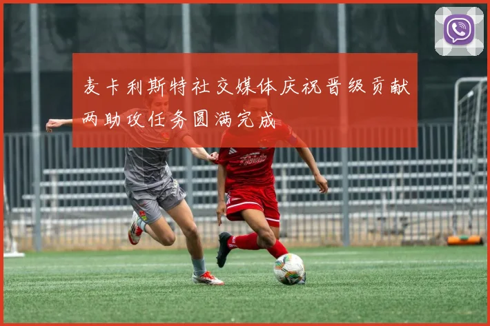 麦卡利斯特社交媒体庆祝晋级贡献两助攻任务圆满完成