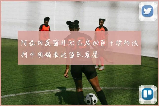 阿森纳夏窗计划已启动萨卡续约谈判中明确表达留队意愿