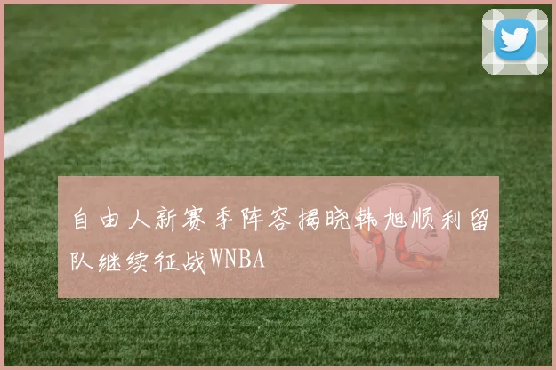 自由人新赛季阵容揭晓韩旭顺利留队继续征战WNBA
