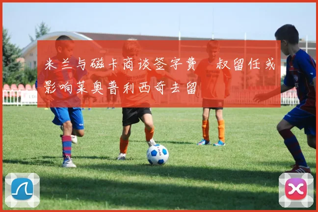 米兰与磁卡商谈签字费囧叔留任或影响莱奥普利西奇去留