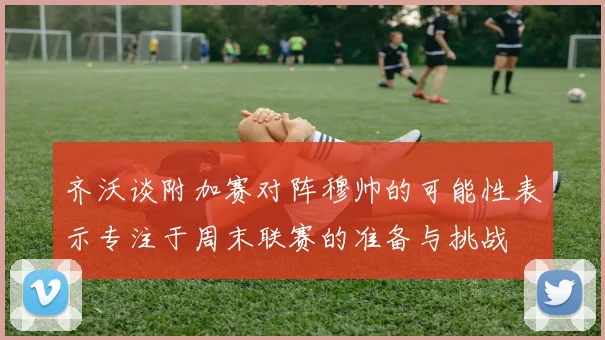 齐沃谈附加赛对阵穆帅的可能性表示专注于周末联赛的准备与挑战