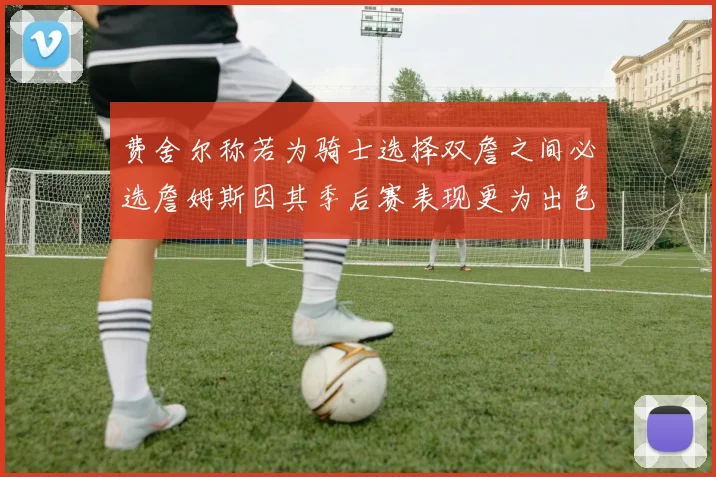费舍尔称若为骑士选择双詹之间必选詹姆斯因其季后赛表现更为出色