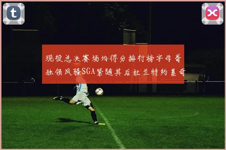 现役总决赛场均得分排行榜字母哥独领风骚SGA紧随其后杜兰特约基奇东契奇争夺第三