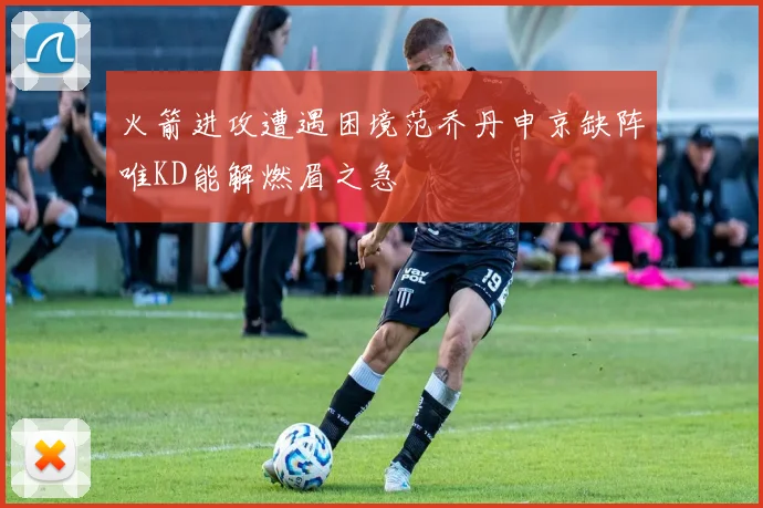 火箭进攻遭遇困境范乔丹申京缺阵唯KD能解燃眉之急