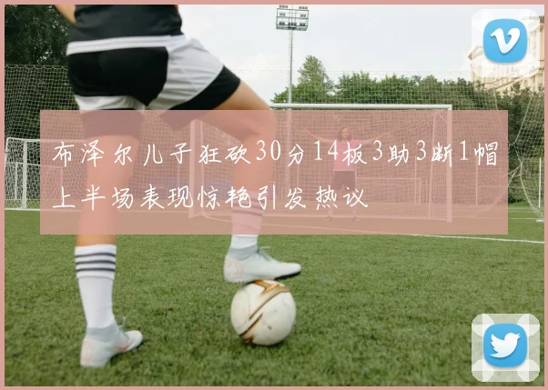 布泽尔儿子狂砍30分14板3助3断1帽上半场表现惊艳引发热议