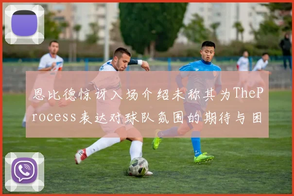 恩比德惊讶入场介绍未称其为TheProcess表达对球队氛围的期待与困惑