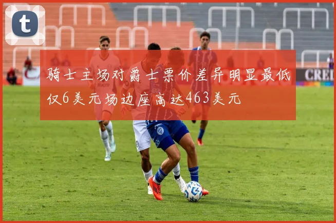 骑士主场对爵士票价差异明显最低仅6美元场边座高达463美元