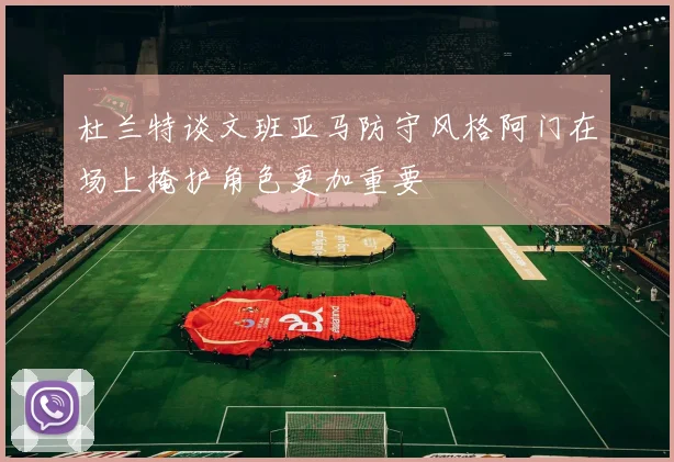 杜兰特谈文班亚马防守风格阿门在场上掩护角色更加重要
