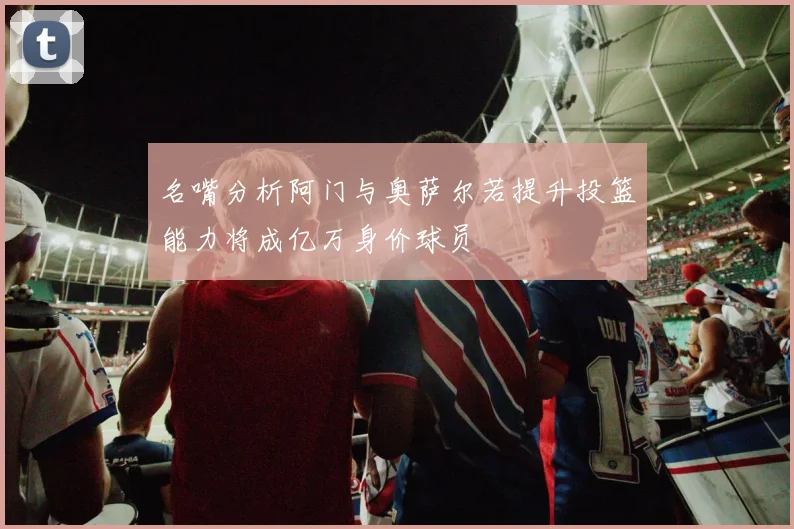 名嘴分析阿门与奥萨尔若提升投篮能力将成亿万身价球员
