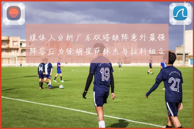 媒体人分析广东双塔缺阵意外最强阵容应为徐胡崔萨林杰与拉科组合