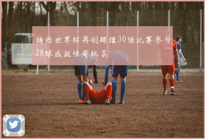 梅西世界杯再创辉煌30场比赛参与28球成就传奇纪录