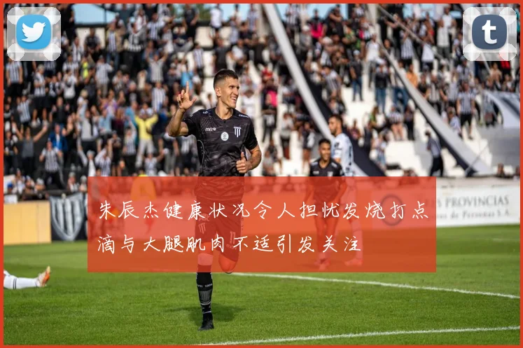 朱辰杰健康状况令人担忧发烧打点滴与大腿肌肉不适引发关注