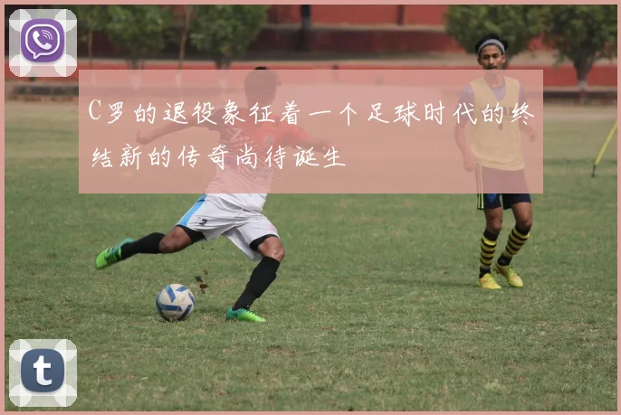 C罗的退役象征着一个足球时代的终结新的传奇尚待诞生