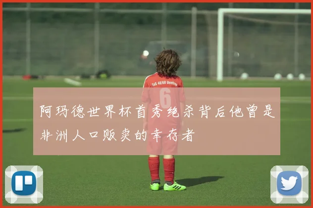 阿玛德世界杯首秀绝杀背后他曾是非洲人口贩卖的幸存者