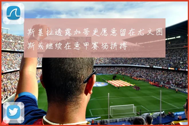 斯基拉透露加蒂更愿意留在尤文图斯或继续在意甲赛场拼搏